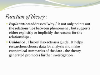 Function of theory :
 Explanation addresses “why .” it not only points out
the relationships between phenomena , but suggests
either explicitly or implicitly the reasons for the
relationships .
 Guidance . Theory also acts as a guide . It helps
researchers choose data for analysis and make
economical summaries of the data . the theory
generated promotes further investigation .
 