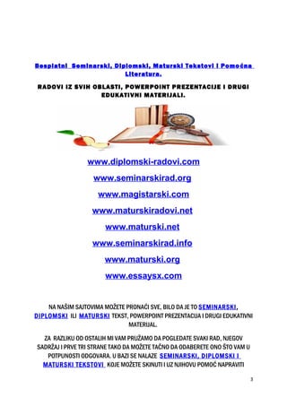 Besplatni Seminarski, Diplomski, Maturski Tekstovi i Pomoćna
Literatura.
RADOVI IZ SVIH OBLASTI, POWERPOINT PREZENTACIJE I DRUGI
EDUKATIVNI MATERIJALI.
www.diplomski-radovi.com
www.seminarskirad.org
www.magistarski.com
www.maturskiradovi.net
www.maturski.net
www.seminarskirad.info
www.maturski.org
www.essaysx.com
NA NAŠIM SAJTOVIMA MOŽETE PRONAĆI SVE, BILO DA JE TO SEMINARSKI,
DIPLOMSKI ILI MATURSKI TEKST, POWERPOINT PREZENTACIJA I DRUGI EDUKATIVNI
MATERIJAL.
ZA RAZLIKU OD OSTALIH MI VAM PRUŽAMO DA POGLEDATE SVAKI RAD, NJEGOV
SADRŽAJ I PRVE TRI STRANE TAKO DA MOŽETE TAČNO DA ODABERETE ONO ŠTO VAM U
POTPUNOSTI ODGOVARA. U BAZI SE NALAZE SEMINARSKI, DIPLOMSKI I
MATURSKI TEKSTOVI KOJE MOŽETE SKINUTI I UZ NJIHOVU POMOĆ NAPRAVITI
3
 