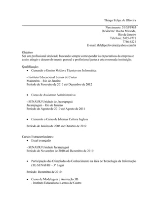 Thiago Felipe de Oliveira

                                                                   Nascimento: 31/05/1995
                                                                Residente: Rocha Miranda,
                                                                             Rio de Janeiro
                                                                       Telefone: 2475-9771
                                                                                 7746-4221
                                                    E-mail: thfelipeoliveira@yahoo.com.br

Objetivo
Ser um profissional dedicado buscando sempre corresponder às expectativas da empresa e
assim atingir o desenvolvimento pessoal e profissional junto a esta renomada instituição.

Qualificação:
   • Cursando o Ensino Médio e Técnico em Informática

   - Instituto Educacional Lemos de Castro
   Madureira – Rio de Janeiro
   Período de Fevereiro de 2010 até Dezembro de 2012


   •   Curso de Assistente Administrativo

   - SENAI/RJ Unidade de Jacarepaguá
   Jacarepaguá – Rio de Janeiro
   Período de Agosto de 2010 até Agosto de 2011


   •   Cursando o Curso de Idiomas Cultura Inglesa

   Período de Janeiro de 2008 até Outubro de 2012


Cursos Extracurriculares:
   • Excel avançado

   - SENAI/RJ Unidade Jacarepaguá
   Período de Novembro de 2010 até Dezembro de 2010


   •   Participação das Olimpíadas do Conhecimento na área de Tecnologia da Informação
       (TI) SENAI/RJ – 3º Lugar

   Período: Dezembro de 2010

   •   Curso de Modelagem e Animação 3D
       - Instituto Educacional Lemos de Castro
 