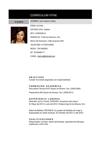 CÚRRICULUM VITAE
5-10-2013 NOMBRE: Itzel Catarino Salas
EDAD: 20 Años.
ESTADO CIVIL: Soltera
RFC: CASI930914
DOMICILIO: Tixtla de Guerrero, Gro.
Barrio del Santuario. Calle Acapulco #44
TELEFONO: 017544740955
MOVIL: 7541065659
ID*: 92*684801*7
E-MAIL: itzel.cs@hotmail.com
O B J E T I V O S
Cumplir mis tareas asignadas con responsabilidad.
F O R M A C I Ó N A C A D É M I C A
Secundaria Técnica #107 Atoyac de Álvarez, Gro. (2005-2008)
Preparatoria #22 Atoyac de Álvarez, Gro. (2008-2011)
E X P E R I E N C I A L A B O R A L
Mostrador (a) En Tienda “CHECHIS” accesorios para dama.
En Mayo del 2012 a Julio del 2012. Chilpancingo de los Bravos, Gro.
Salón de Belleza “REYNA’S” en puesto de Estilista de mujer y
Especialista en Uñas Acrílicas. En Octubre del 2011 a del 2012.
C U A L I F I C A C I O N E S
Responsable, honrada, rápido aprendizaje, capacidad de liderazgo,
respetuosa, entre otras.