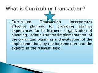  Curriculum Transaction incorporates
effective planning for providing learning
experiences for its learners, organization of
planning, administration/implementation of
the organized planning and evaluation of the
implementations by the implementer and the
experts in the relevant field.
 