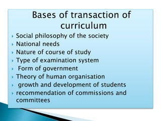 Bases of transaction of
curriculum
 Social philosophy of the society
 National needs
 Nature of course of study
 Type of examination system
 Form of government
 Theory of human organisation
 growth and development of students
 recommendation of commissions and
committees
 