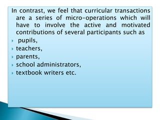In contrast, we feel that curricular transactions
are a series of micro-operations which will
have to involve the active and motivated
contributions of several participants such as
 pupils,
 teachers,
 parents,
 school administrators,
 textbook writers etc.
 
