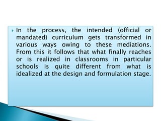  In the process, the intended (official or
mandated) curriculum gets transformed in
various ways owing to these mediations.
From this it follows that what finally reaches
or is realized in classrooms in particular
schools is quite different from what is
idealized at the design and formulation stage.
 