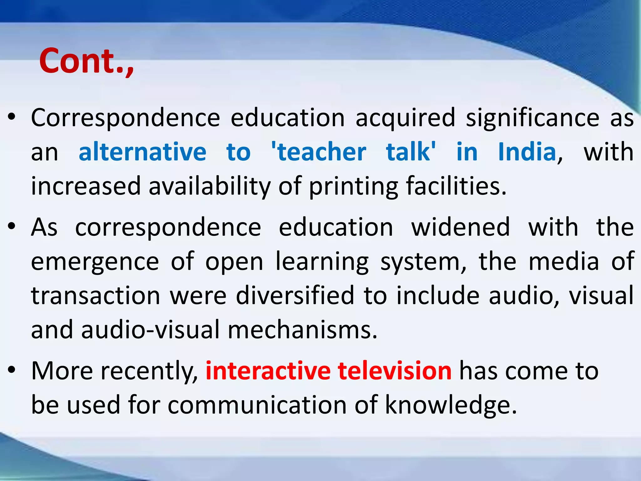 Cont.,
• Correspondence education acquired significance as
an alternative to 'teacher talk' in India, with
increased availability of printing facilities.
• As correspondence education widened with the
emergence of open learning system, the media of
transaction were diversified to include audio, visual
and audio-visual mechanisms.
• More recently, interactive television has come to
be used for communication of knowledge.
 