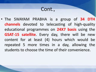 Cont.,
• The SWAYAM PRABHA is a group of 34 DTH
channels devoted to telecasting of high-quality
educational programmes on 24X7 basis using the
GSAT-15 satellite. Every day, there will be new
content for at least (4) hours which would be
repeated 5 more times in a day, allowing the
students to choose the time of their convenience.
 