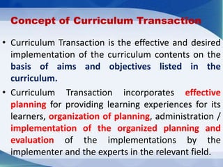 Concept of Curriculum Transaction
• Curriculum Transaction is the effective and desired
implementation of the curriculum contents on the
basis of aims and objectives listed in the
curriculum.
• Curriculum Transaction incorporates effective
planning for providing learning experiences for its
learners, organization of planning, administration /
implementation of the organized planning and
evaluation of the implementations by the
implementer and the experts in the relevant field.
 
