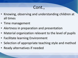 Cont.,
• Knowing, observing and understanding children at
all times
• Time management
• Alertness in preparation and presentation
• Material organization relevant to the level of pupils
• Facilitate learning Environment
• Selection of appropriate teaching style and method
• Ready alternatives if needed
 