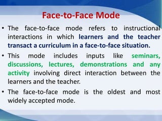 Face-to-Face Mode
• The face-to-face mode refers to instructional
interactions in which learners and the teacher
transact a curriculum in a face-to-face situation.
• This mode includes inputs like seminars,
discussions, lectures, demonstrations and any
activity involving direct interaction between the
learners and the teacher.
• The face-to-face mode is the oldest and most
widely accepted mode.
 