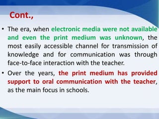 Cont.,
• The era, when electronic media were not available
and even the print medium was unknown, the
most easily accessible channel for transmission of
knowledge and for communication was through
face-to-face interaction with the teacher.
• Over the years, the print medium has provided
support to oral communication with the teacher,
as the main focus in schools.
 