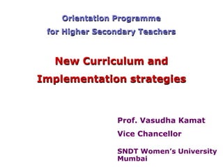 Orientation Programme
 for Higher Secondary Teachers



  New Curriculum and
Implementation strategies



                Prof. Vasudha Kamat
                Vice Chancellor

                SNDT Women’s University
                Mumbai
 
