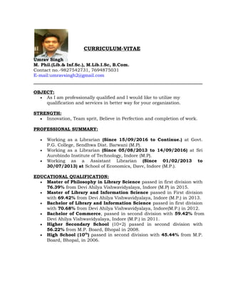 CURRICULUM-VITAE
Umrav Singh
M. Phil.(Lib.& Inf.Sc.), M.Lib.I.Sc, B.Com.
Contact no.-9827542731, 7694875031
E-mail:umravsingh2@gmail.com
OBJECT:
• As I am professionally qualified and I would like to utilize my
qualification and services in better way for your organization.
STRENGTH:
• Innovation, Team sprit, Believe in Perfection and completion of work.
PROFESSIONAL SUMMARY:
• Working as a Librarian (Since 15/09/2016 to Continue.) at Govt.
P.G. College, Sendhwa Dist. Barwani (M.P).
• Working as a Librarian (Since 05/08/2013 to 14/09/2016) at Sri
Aurobindo Institute of Technology, Indore (M.P).
• Working as a Assistant Librarian (Since 01/02/2013 to
30/07/2013) at School of Economics, Davv, Indore (M.P.).
EDUCATIONAL QUALIFICATION:
• Master of Philosophy in Library Science passed in first division with
76.39% from Devi Ahilya Vishwavidyalaya, Indore (M.P) in 2015.
• Master of Library and Information Science passed in First division
with 69.42% from Devi Ahilya Vishwavidyalaya, Indore (M.P.) in 2013.
• Bachelor of Library and Information Science passed in first division
with 70.68% from Devi Ahilya Vishwavidyalaya, Indore(M.P.) in 2012.
• Bachelor of Commerce, passed in second division with 59.42% from
Devi Ahilya Vishwavidyalaya, Indore (M.P.) in 2011.
• Higher Secondary School (10+2) passed in second division with
56.22% from M.P. Board, Bhopal in 2008.
• High School (10th
) passed in second division with 45.44% from M.P.
Board, Bhopal, in 2006.
 