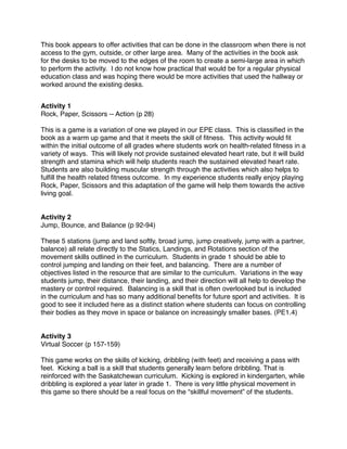 This book appears to offer activities that can be done in the classroom when there is not
access to the gym, outside, or other large area. Many of the activities in the book ask
for the desks to be moved to the edges of the room to create a semi-large area in which
to perform the activity. I do not know how practical that would be for a regular physical
education class and was hoping there would be more activities that used the hallway or
worked around the existing desks.


Activity 1
Rock, Paper, Scissors -- Action (p 28)

This is a game is a variation of one we played in our EPE class. This is classiﬁed in the
book as a warm up game and that it meets the skill of ﬁtness. This activity would ﬁt
within the initial outcome of all grades where students work on health-related ﬁtness in a
variety of ways. This will likely not provide sustained elevated heart rate, but it will build
strength and stamina which will help students reach the sustained elevated heart rate.
Students are also building muscular strength through the activities which also helps to
fulﬁll the health related ﬁtness outcome. In my experience students really enjoy playing
Rock, Paper, Scissors and this adaptation of the game will help them towards the active
living goal.


Activity 2
Jump, Bounce, and Balance (p 92-94)

These 5 stations (jump and land softly, broad jump, jump creatively, jump with a partner,
balance) all relate directly to the Statics, Landings, and Rotations section of the
movement skills outlined in the curriculum. Students in grade 1 should be able to
control jumping and landing on their feet, and balancing. There are a number of
objectives listed in the resource that are similar to the curriculum. Variations in the way
students jump, their distance, their landing, and their direction will all help to develop the
mastery or control required. Balancing is a skill that is often overlooked but is included
in the curriculum and has so many additional beneﬁts for future sport and activities. It is
good to see it included here as a distinct station where students can focus on controlling
their bodies as they move in space or balance on increasingly smaller bases. (PE1.4)


Activity 3
Virtual Soccer (p 157-159)

This game works on the skills of kicking, dribbling (with feet) and receiving a pass with
feet. Kicking a ball is a skill that students generally learn before dribbling. That is
reinforced with the Saskatchewan curriculum. Kicking is explored in kindergarten, while
dribbling is explored a year later in grade 1. There is very little physical movement in
this game so there should be a real focus on the “skillful movement” of the students.
 