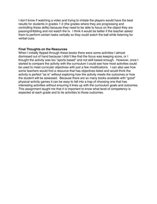I don’t know if watching a video and trying to imitate the players would have the best
results for students in grades 1-3 (the grades where they are progressing and
controlling these skills) because they need to be able to focus on the object they are
passing/dribbling and not watch the tv. I think it would be better if the teacher asked
them to perform certain tasks verbally so they could watch the ball while listening for
verbal cues.


Final Thoughts on the Resources
When I initially ﬂipped through these books there were some activities I almost
dismissed out of hand because I didn’t like that the focus was keeping score, or I
thought the activity was too “sports based” and not skill based enough. However, once I
started to compare the activity with the curriculum I could see how most activities could
be used to meet curricular objectives with just a few modiﬁcations. I can also see how
some teachers would ﬁnd a resource that has objectives listed and would think the
activity is perfect “as is” without exploring how the activity meets the outcomes or how
the student will be assessed. Because there are so many books available with “good”
physical activity games it can be easy to fall into a trap of choosing one that has
interesting activities without ensuring it lines up with the curriculum goals and outcomes.
This assignment taught me that it is important to know what level of competency is
expected at each grade and to tie activities to those outcomes.
 