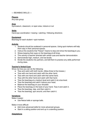 --- BEANBAG SKILLS ---

Players
Any size group

Area
Gymnasium, classroom, or open area, indoors or out

Skills
Hand-eye coordination • tossing • catching • following directions

Equipment
Beanbag for each student • spot markers

Activity
   1. Students should be scattered in personal spaces. Using spot markers will help
       them stay in their personal spaces.
   2. Instruct the students that "freeze" means to stop and show the beanbag to you.
   3. Stress keeping their eyes on the beanbag at all times.
   4. This activity is teacher directed with verbal cues and teacher demonstration.
   5. Demonstrate high, medium, and low levels.
   6. Divide the students into partners, and tell them to practice any skills performed
       during class.

Teacher's Verbal Cues
Show me how you can do the following:
   ● Toss and catch with both hands. (Allow three to five tosses.)
   ● Toss with one hand and catch with the other hand.
   ● Toss with one hand and catch with that same hand.
   ● Toss with the other hand and catch with that hand.
   ● Toss the beanbag at a medium level and catch it at a low level.
   ● Toss the beanbag and catch it above your head.
   ● Balance the beanbag on your shoulder.
   ● Place the beanbag on the back of your hand. Toss it and catch it.
   ● Toss the beanbag, clap, and then catch it.
   ● Toss the beanbag, spin around, and then catch it.

Variations
Make it easier:
   ● Use fleece balls or sponge balls.

Make it more difficult:
  ● Add more advanced skills for more advanced groups.
  ● Start in a sitting position and end up in a standing position.

Adaptations
 