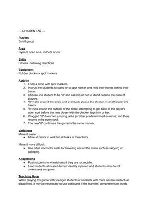 --- CHICKEN TAG ---

Players
Small group

Area
Gym or open area, indoors or out

Skills
Fitness • following directions

Equipment
Rubber chicken • spot markers

Activity
   1. Form a circle with spot markers.
   2. Instruct the students to stand on a spot marker and hold their hands behind their
       backs.
   3. Choose one student to be "it" and ask him or her to stand outside the circle of
       players.
   4. "It" walks around the circle and eventually places the chicken in another player's
       hands.
   5. "It" runs around the outside of the circle, attempting to get back to the player's
       open spot before the new player with the chicken tags him or her.
   6. If tagged, "it" does two jumping jacks (or other predetermined exercise) and then
       returns to the open spot.
   7. The new "it" continues the game in the same manner.

Variations
Make it easier:
   ● Allow students to walk for all tasks in the activity.

Make it more difficult:
  ● Use other locomotor skills for traveling around the circle such as skipping or
       galloping.

Adaptations
   ● Push students in wheelchairs if they are not mobile.
   ● Lead students who are blind or visually impaired and students who do not
      understand the game.

Teaching Notes
When playing this game with younger students or students with more severe intellectual
disabilities, it may be necessary to use assistants if the learners' comprehension levels
 