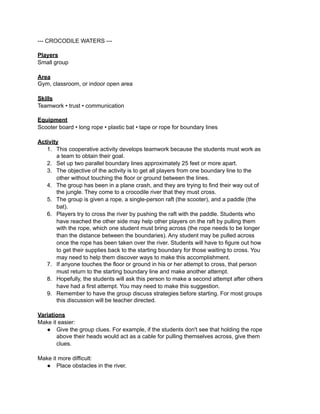 --- CROCODILE WATERS ---

Players
Small group

Area
Gym, classroom, or indoor open area

Skills
Teamwork • trust • communication

Equipment
Scooter board • long rope • plastic bat • tape or rope for boundary lines

Activity
   1. This cooperative activity develops teamwork because the students must work as
       a team to obtain their goal.
   2. Set up two parallel boundary lines approximately 25 feet or more apart.
   3. The objective of the activity is to get all players from one boundary line to the
       other without touching the floor or ground between the lines.
   4. The group has been in a plane crash, and they are trying to find their way out of
       the jungle. They come to a crocodile river that they must cross.
   5. The group is given a rope, a single-person raft (the scooter), and a paddle (the
       bat).
   6. Players try to cross the river by pushing the raft with the paddle. Students who
       have reached the other side may help other players on the raft by pulling them
       with the rope, which one student must bring across (the rope needs to be longer
       than the distance between the boundaries). Any student may be pulled across
       once the rope has been taken over the river. Students will have to figure out how
       to get their supplies back to the starting boundary for those waiting to cross. You
       may need to help them discover ways to make this accomplishment.
   7. If anyone touches the floor or ground in his or her attempt to cross, that person
       must return to the starting boundary line and make another attempt.
   8. Hopefully, the students will ask this person to make a second attempt after others
       have had a first attempt. You may need to make this suggestion.
   9. Remember to have the group discuss strategies before starting. For most groups
       this discussion will be teacher directed.

Variations
Make it easier:
   ● Give the group clues. For example, if the students don't see that holding the rope
       above their heads would act as a cable for pulling themselves across, give them
       clues.

Make it more difficult:
  ● Place obstacles in the river.
 