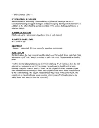--- BASKETBALL GOLF ---

INTRODUCTION & PURPOSE
Basketball Golf is an exciting combination-sport game that develops the skill of
basketball shooting using golf strategies and scorekeeping. It's the perfect alternative, or
addition, to the other shooting games described in this section that require the use of
only one basket.

NUMBER OF PLAYERS
2 (although up to 4 players can play at one time at each basket)

SUGGESTED AGE LEVEL
9-17 years of age

EQUIPMENT
1 basket, 1 basketball, 3-9 hula hoops (or substitute jump ropes)

HOW TO PLAY
Randomly place the hula hoops around the court near the basket. Since each hula hoop
represents a golf "hole," assign a number to each hula hoop. Players decide a shooting
order.

The first shooter attempts to make a shot from hula hoop # 1. If he makes it on the first
attempt, he receives one point. If he misses, he continues to shoot from that spot,
counting one point for each attempt. When the first player is finished, the next player
then shoots from the same spot. When each player is done with a "hole," they advance
to the next hula hoop. The players keep score as they would in the game of golf. The
objective is to have the lowest score possible (which means finishing the course by
taking fewer shot attempts than the opponent).
 
