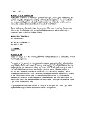 --- RED LIGHT ---

INTRODUCTION & PURPOSE
Red Light is a variation of the classic game of Red Light, Green Light. Traditionally, this
game is played in a large group setting, but the author's experience has shown that it
can be successfully played with as few as three players. In fact, the smaller number
makes it a success-oriented (and inclusive) activity for children.

Game leaders can change the type of movement skills used throughout the game so
children are developing a wider range of skills besides running (normally the only
movement used in Red Light, Green Light).

NUMBER OF PLAYERS
3 or more players

SUGGESTED AGE LEVEL
6-9 years of age

EQUIPMENT
None

HOW TO PLAY
Select one player to be the "Traffic Light." The Traffic Light stands on a line about 40 feet
from the other players.

The object of this game is to move across the playing area successfully without getting
caught by the Traffic Light player. The game begins with the Traffic Light player turning
his back to the line players and calling out "green light." The line players move toward
the Traffic Light in a movement specified by the game leader (skipping, galloping,
running, etc.). However, at any time, the Traffic Light can call out "red light," which
signals that the line players must come to an immediate stop. Any player caught moving
by the Traffic Light must go back to the starting line for the next turn. Players who
successfully come to a stop are allowed to stay where they are. Play continues in this
fashion until one of the players touches the Traffic Light. This player becomes the Traffic
Light for the next round of play.

To give players enough time to come to a stop on a "red light," the Traffic Light player
might need to clap his hands three times before turning around.
 