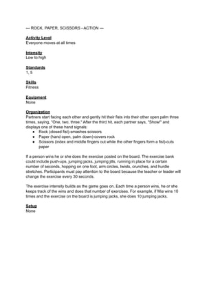 --- ROCK, PAPER, SCISSORS - ACTION ---

Activity Level
Everyone moves at all times

Intensity
Low to high

Standards
1, 5

Skills
Fitness

Equipment
None

Organization
Partners start facing each other and gently hit their fists into their other open palm three
times, saying, "One, two, three." After the third hit, each partner says, "Show!" and
displays one of these hand signals:
    ● Rock (closed fist)-smashes scissors
    ● Paper (hand open, palm down)-covers rock
    ● Scissors (index and middle fingers out while the other fingers form a fist)-cuts
        paper

If a person wins he or she does the exercise posted on the board. The exercise bank
could include push-ups, jumping jacks, jumping jills, running in place for a certain
number of seconds, hopping on one foot, arm circles, twists, crunches, and hurdle
stretches. Participants must pay attention to the board because the teacher or leader will
change the exercise every 30 seconds.

The exercise intensity builds as the game goes on. Each time a person wins, he or she
keeps track of the wins and does that number of exercises. For example, if Mia wins 10
times and the exercise on the board is jumping jacks, she does 10 jumping jacks.

Setup
None
 
