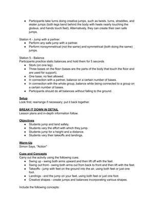 ●   Participants take turns doing creative jumps, such as twists. turns, straddles, and
       skater jumps (both legs bend behind the body with heels nearly touching the
       gluteus, and hands touch feet). Alternatively, they can create their own safe
       jumps.

Station 4 - Jump with a partner.
   ● Perform any safe jump with a partner.
   ● Perform nonsymmetrical (not the same) and symmetrical (both doing the same)
        jumps.

Station 5 - Balance
Participants practice static balances and hold them for 5 seconds
   ● Stork (on one leg).
   ● Three bases on the floor (bases are the parts of the body that touch the floor and
        are used for support).
   ● One base; no feet allowed.
   ● In connection with a partner, balance on a certain number of bases.
   ● In connection with the whole group, balance while being connected to a group on
        a certain number of bases.
   ● Participants should do all balances without falling to the ground.

Setup
Look first; rearrange if necessary; put it back together.

BREAK IT DOWN IN DETAIL
Lesson plans and in-depth information follow.

Objectives
   ● Students jump and land safely.
   ● Students vary the effort with which they jump.
   ● Students jump for a height and a distance.
   ● Students vary their takeoffs and landings.

Warm-Up
Simon Says, "Action"

Cues and Concepts
Carry out the activity using the following cues:
   ● Swing up - swing both arms upward and then lift off with the feet.
   ● Swing out front - swing both arms out from back to front and then lift with the feet.
   ● Takeoffs - jump with feet on the ground into the air, using both feet or just one
       foot.
   ● Landings - end the jump on your feet, using both feet or just one foot.
   ● Creative shapes - create jumps and balances incorporating various shapes.

Include the following concepts:
 