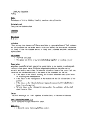 --- VIRTUAL SOCCER ---
Kicking

Skills
Techniques of kicking, dribbling, heading, passing, making throw-ins

Activity Level
Everyone is actively involved

Intensity
Medium

Standards
1, 2, 5, 6

Invitation
"Does anyone here play soccer? Maybe you have, or maybe you haven't. Well, today we
are going to follow the ball as we watch a video and perform the actions that the players
do. If they kick the ball, then we will kick it. If they pass it, then we will pass it. Let's score
a goooooaal!"

Equipment
   ● TV, VCR, and video
   ● One paper ball (three or four sheets balled up together) or beanbag per pair

Description
Videotape yourself or a team playing in a soccer game or use a video of professionals
performing in a soccer game. Divide participants into pairs and place the pairs of
students across from each other. Place the TV in the front center of the room. Each pair
has a ball and follows the actions of the player on the video who has the ball.
    ● If the player on the video is dribbling, the students dribble the ball up and down
       an imaginary line between them.
    ● If the player on the video passes it, the student with the ball passes to his or her
       partner.
    ● If the player on the video kicks toward a goal, the student with the ball kicks it
       toward his or her partner.
    ● When a player on the video performs any action, the participant with the ball
       does the same thing.

Setup
Look first; rearrange; put it back together. Push the desks to the walls of the room.

BREAK IT DOWN IN DETAIL
Lesson plans and in-depth information follow.

Objectives
   ● o Students kick a stationary ball to a partner.
 