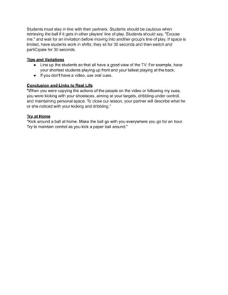 Students must stay in line with their partners. Students should be cautious when
retrieving the ball if it gets in other players' line of play. Students should say, "Excuse
me," and wait for an invitation before moving into another group's line of play. If space is
limited, have students work in shifts; they sit for 30 seconds and then switch and
partiCipate for 30 seconds.

Tips and Variations
   ● Line up the students so that all have a good view of the TV. For example, have
       your shortest students playing up front and your tallest playing at the back.
   ● If you don't have a video, use oral cues.

Conclusion and Links to Real Life
"When you were copying the actions of the people on the video or following my cues,
you were kicking with your shoelaces, aiming at your targets, dribbling under control,
and maintaining personal space. To close our lesson, your partner will describe what he
or she noticed with your kicking and dribbling."

Try at Home
"Kick around a ball at home. Make the ball go with you everywhere you go for an hour.
Try to maintain control as you kick a paper ball around."
 