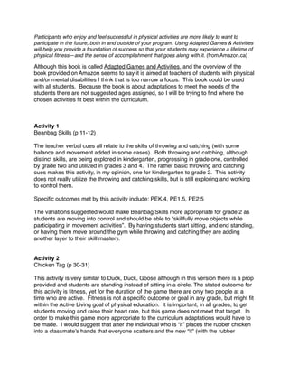 Participants who enjoy and feel successful in physical activities are more likely to want to
participate in the future, both in and outside of your program. Using Adapted Games & Activities
will help you provide a foundation of success so that your students may experience a lifetime of
physical ﬁtness—and the sense of accomplishment that goes along with it. (from Amazon.ca)

Although this book is called Adapted Games and Activities, and the overview of the
book provided on Amazon seems to say it is aimed at teachers of students with physical
and/or mental disabilities I think that is too narrow a focus. This book could be used
with all students. Because the book is about adaptations to meet the needs of the
students there are not suggested ages assigned, so I will be trying to ﬁnd where the
chosen activities ﬁt best within the curriculum.



Activity 1
Beanbag Skills (p 11-12)

The teacher verbal cues all relate to the skills of throwing and catching (with some
balance and movement added in some cases). Both throwing and catching, although
distinct skills, are being explored in kindergarten, progressing in grade one, controlled
by grade two and utilized in grades 3 and 4. The rather basic throwing and catching
cues makes this activity, in my opinion, one for kindergarten to grade 2. This activity
does not really utilize the throwing and catching skills, but is still exploring and working
to control them.

Speciﬁc outcomes met by this activity include: PEK.4, PE1.5, PE2.5

The variations suggested would make Beanbag Skills more appropriate for grade 2 as
students are moving into control and should be able to “skillfully move objects while
participating in movement activities”. By having students start sitting, and end standing,
or having them move around the gym while throwing and catching they are adding
another layer to their skill mastery.


Activity 2
Chicken Tag (p 30-31)

This activity is very similar to Duck, Duck, Goose although in this version there is a prop
provided and students are standing instead of sitting in a circle. The stated outcome for
this activity is ﬁtness, yet for the duration of the game there are only two people at a
time who are active. Fitness is not a speciﬁc outcome or goal in any grade, but might ﬁt
within the Active Living goal of physical education. It is important, in all grades, to get
students moving and raise their heart rate, but this game does not meet that target. In
order to make this game more appropriate to the curriculum adaptations would have to
be made. I would suggest that after the individual who is “it” places the rubber chicken
into a classmate’s hands that everyone scatters and the new “it” (with the rubber
 