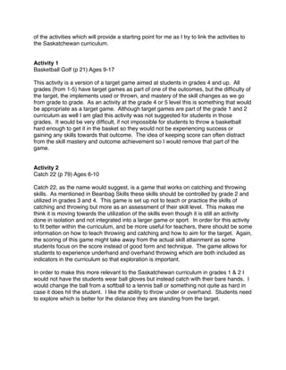 of the activities which will provide a starting point for me as I try to link the activities to
the Saskatchewan curriculum.


Activity 1
Basketball Golf (p 21) Ages 9-17

This activity is a version of a target game aimed at students in grades 4 and up. All
grades (from 1-5) have target games as part of one of the outcomes, but the difﬁculty of
the target, the implements used or thrown, and mastery of the skill changes as we go
from grade to grade. As an activity at the grade 4 or 5 level this is something that would
be appropriate as a target game. Although target games are part of the grade 1 and 2
curriculum as well I am glad this activity was not suggested for students in those
grades. It would be very difﬁcult, if not impossible for students to throw a basketball
hard enough to get it in the basket so they would not be experiencing success or
gaining any skills towards that outcome. The idea of keeping score can often distract
from the skill mastery and outcome achievement so I would remove that part of the
game.


Activity 2
Catch 22 (p 79) Ages 6-10

Catch 22, as the name would suggest, is a game that works on catching and throwing
skills. As mentioned in Beanbag Skills these skills should be controlled by grade 2 and
utilized in grades 3 and 4. This game is set up not to teach or practice the skills of
catching and throwing but more as an assessment of their skill level. This makes me
think it is moving towards the utilization of the skills even though it is still an activity
done in isolation and not integrated into a larger game or sport. In order for this activity
to ﬁt better within the curriculum, and be more useful for teachers, there should be some
information on how to teach throwing and catching and how to aim for the target. Again,
the scoring of this game might take away from the actual skill attainment as some
students focus on the score instead of good form and technique. The game allows for
students to experience underhand and overhand throwing which are both included as
indicators in the curriculum so that exploration is important.

In order to make this more relevant to the Saskatchewan curriculum in grades 1 & 2 I
would not have the students wear ball gloves but instead catch with their bare hands. I
would change the ball from a softball to a tennis ball or something not quite as hard in
case it does hit the student. I like the ability to throw under or overhand. Students need
to explore which is better for the distance they are standing from the target.
 
