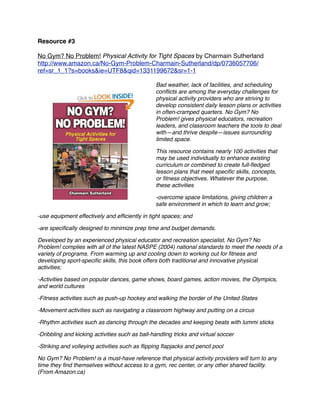 Resource #3

No Gym? No Problem! Physical Activity for Tight Spaces by Charmain Sutherland
http://www.amazon.ca/No-Gym-Problem-Charmain-Sutherland/dp/0736057706/
ref=sr_1_1?s=books&ie=UTF8&qid=1331199672&sr=1-1

                                                Bad weather, lack of facilities, and scheduling
                                                conﬂicts are among the everyday challenges for
                                                physical activity providers who are striving to
                                                develop consistent daily lesson plans or activities
                                                in often-cramped quarters. No Gym? No
                                                Problem! gives physical educators, recreation
                                                leaders, and classroom teachers the tools to deal
                                                with—and thrive despite—issues surrounding
                                                limited space.

                                                This resource contains nearly 100 activities that
                                                may be used individually to enhance existing
                                                curriculum or combined to create full-ﬂedged
                                                lesson plans that meet speciﬁc skills, concepts,
                                                or ﬁtness objectives. Whatever the purpose,
                                                these activities

                                                -overcome space limitations, giving children a
                                                safe environment in which to learn and grow;

-use equipment effectively and efﬁciently in tight spaces; and

-are speciﬁcally designed to minimize prep time and budget demands.

Developed by an experienced physical educator and recreation specialist, No Gym? No
Problem! complies with all of the latest NASPE (2004) national standards to meet the needs of a
variety of programs. From warming up and cooling down to working out for ﬁtness and
developing sport-speciﬁc skills, this book offers both traditional and innovative physical
activities:

-Activities based on popular dances, game shows, board games, action movies, the Olympics,
and world cultures

-Fitness activities such as push-up hockey and walking the border of the United States

-Movement activities such as navigating a classroom highway and putting on a circus

-Rhythm activities such as dancing through the decades and keeping beats with lummi sticks

-Dribbling and kicking activities such as ball-handling tricks and virtual soccer

-Striking and volleying activities such as ﬂipping ﬂapjacks and pencil pool

No Gym? No Problem! is a must-have reference that physical activity providers will turn to any
time they ﬁnd themselves without access to a gym, rec center, or any other shared facility.
(From Amazon.ca)
 