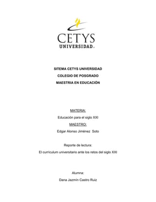 1925345-57150 SITEMA CETYS UNIVERSIDAD COLEGIO DE POSGRADO MAESTRIA EN EDUCACIÓN MATERIA: Educación para el siglo XXI MAESTRO: Edgar Alonso Jiménez  Soto Reporte de lectura:  El currículum universitario ante los retos del siglo XXI Alumna:  Dana Jazmín Castro Ruiz HYPERLINK 
http://blackboard.cetys.mx/@@F1F5574693AF447F08CCF2BCB8FDD56A/courses/1/PMXL-08-3-CS519-01/content/_23646_1/Curriculum%20Universitario%20Retos%20del%20Siglo%20XXI%20%28Alicia%20de%20Alba%29.pdf
Curriculum Universitario Retos del Siglo XXI Debemos ser capaces de captar los rasgos de la realidad en la que estamos viviendo que apunten hacia la construcción de una nueva utopía social deseable y posible. Debemos ayudar a los alumnos universitarios a ser seres pensantes, a encontrar sus propias respuestas, de indagar, investigar de manera crítica, creativa, constructiva. También debemos encontrar las soluciones a los problemas que hoy en día enfrenta la humanidad. En esta lectura se manejan una serie de retos a los que se enfrentan los docentes al manejar la curricula  universitaria. Uno de ellos es la pobreza ya que viene hacer el reto central este es uno de los principales retos a  los que se enfrentan los docentes al impartir la educación superior en México,  en la lectura nos maneja que el consejo Internacional para el desarrollo educativo  informa estrategias para mejorar la calidad educativa, cuan la cual se señala que uno de los retos más importantes para la universidad pública es lograr representar la importancia de la educación.  Otro de los retos es  la crisis ambiental, consiste en hacer que la humanidad analice los daños que hemos causado al planeta para que así actué de manera satisfactoria para el mejoramiento del mundo.  El contacto cultural es uno de los retos a los que también se están enfrentando debido a que es complicado tener contacto con los diversos países y grupos éticos en lo personal considero que esto está estrechamente relacionado con la atención a la diversidad ya que me refiero a tomar en cuenta los puntos de vista de todo el grupo respetando culturas, creencias ideologías etc.    Considero que uno de los principales retos a los que se a enfrentado el docente de estos tiempos son los avances tecnológicos debido a que la ciencia y la tecnología han avanzado a grandes pasos por lo que hoy en día dale la espalda es sinónimo de darle la espalda al futuro, de igual manera los medios de comunicación se han convertido en uno de los principales medios por los cuales se capta y se interpreta la realidad. La lectura nos menciona la democracia como una problemático debido a que nos obliga a pensar en términos de justicia social y de reparto de la riqueza a nivel mundial.  