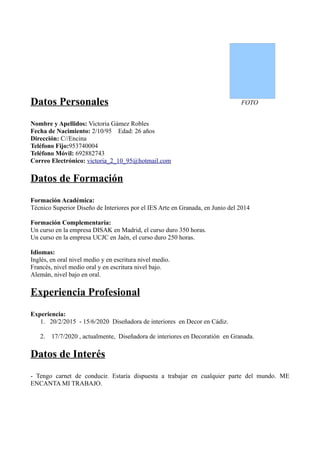 Datos Personales                                                               FOTO


Nombre y Apellidos: Victoria Gámez Robles
Fecha de Nacimiento: 2/10/95 Edad: 26 años
Dirección: C//Encina
Teléfono Fijo:953740004
Teléfono Móvil: 692882743
Correo Electrónico: victoria_2_10_95@hotmail.com

Datos de Formación
Formación Académica:
Técnico Superior Diseño de Interiores por el IES Arte en Granada, en Junio del 2014

Formación Complementaria:
Un curso en la empresa DISAK en Madrid, el curso duro 350 horas.
Un curso en la empresa UCJC en Jaén, el curso duro 250 horas.

Idiomas:
Inglés, en oral nivel medio y en escritura nivel medio.
Francés, nivel medio oral y en escritura nivel bajo.
Alemán, nivel bajo en oral.

Experiencia Profesional
Experiencia:
   1. 20/2/2015 - 15/6/2020 Diseñadora de interiores en Decor en Cádiz.

   2.   17/7/2020 , actualmente, Diseñadora de interiores en Decoratión en Granada.

Datos de Interés
- Tengo carnet de conducir. Estaría dispuesta a trabajar en cualquier parte del mundo. ME
ENCANTA MI TRABAJO.
 