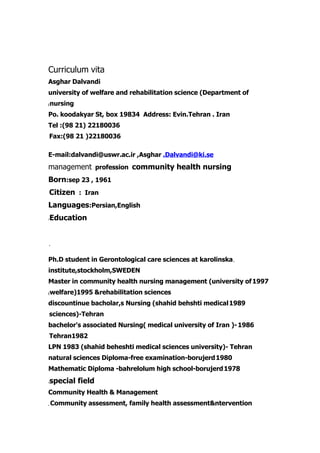 Curriculum vita
Asghar Dalvandi
university of welfare and rehabilitation science (Department of
    nursing
(


Po. koodakyar St, box 19834 Address: Evin.Tehran . Iran
Tel :(98 21) 22180036
Fax:(98 21 )22180036

E-mail:dalvandi@uswr.ac.ir ,Asghar .Dalvandi@ki.se
management profession community health nursing
Born:sep 23 , 1961
Citizen : Iran
Languages:Persian,English
    Education
:




,




Ph.D student in Gerontological care sciences at karolinska ,
institute,stockholm,SWEDEN
Master in community health nursing management (university of 1997
    welfare)1995 &rehabilitation sciences
(


discountinue bacholar,s Nursing (shahid behshti medical 1989
sciences)-Tehran
bachelor's associated Nursing( medical university of Iran )- 1986
Tehran1982
LPN 1983 (shahid beheshti medical sciences university)- Tehran
natural sciences Diploma-free examination-borujerd 1980
Mathematic Diploma -bahrelolum high school-borujerd 1978
    special field
:


Community Health & Management
    Community assessment, family health assessment&ntervention
,
 