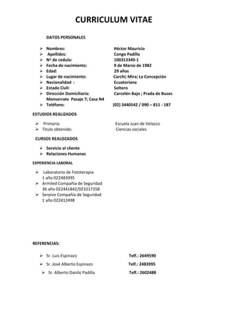 CURRICULUM VITAE
       DATOS PERSONALES

    Nombres:                       Héctor Mauricio
     Apellidos:                    Congo Padilla
    Nº de cedula:                  100313349-1
    Fecha de nacimiento:           9 de Marzo de 1982
    Edad:                          29 años
    Lugar de nacimiento:           Carchi; Mira; La Concepción
    Nacionalidad :                 Ecuatoriana
    Estado Civil:                  Soltero
    Dirección Domiciliaria:        Carcelén Bajo ; Prada de Buses
     Monserrate Pasaje 7; Casa N4
    Teléfono:                      (02) 3440542 / 090 – 811 - 187

ESTUDIOS REALIZADOS

  Primaria:                         Escuela Juan de Velazco
  Título obtenido:                  Ciencias sociales

 CURSOS REALOZADOS

    Servicio al cliente
    Relaciones Humanas
EXPERIENCIA LABORAL

  Laboratorio de Fototerapia
   1 año 022483995
  Armiled Compañía de Seguridad
   36 año 022441842/023317358
  Serpive Compañía de Seguridad
   1 año 022412498




REFERENCIAS:

    Sr. Luis Espinazo                      Telf.: 2649590
    Sr. José Alberto Espinazo              Telf.: 2483995
     Sr. Alberto Danilo Padilla            Telf.: 2602488
 