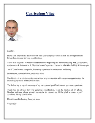 Curriculum Vitae
Dear Sir:-
I have keen interest and desire to work with your company, which in turn has prompted me to
forward my resume for your consideration.
I have over 12 years’ experience in Maintenance Repairing and Troubleshooting AMO, Electronics,
e equipment’s & Automotive & Electrical power Supervisor, 9 years in oil & Gas field @ Schlumberger
and 3 Years in other companies, leadership experience in maintenance and Strong
interpersonal, communication, motivated skills.
Myobjective is to obtain employment with a large corporation with numerous opportunities for
increasing my skills and responsibilities.
The following is a good summary of my background qualifications and previous experience.
Thank you in advance for your generous consideration. I can be reached at my phone
Number indicated above should you desire to contact me I’ll be glad to make myself
Available for any clarification.
I look forward to hearing from you soon.
Yours truly
 