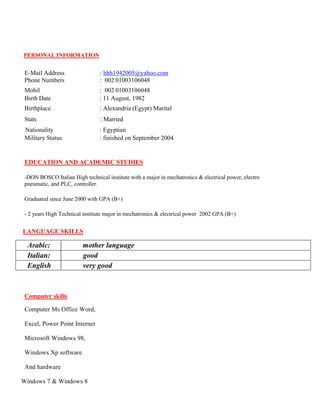 PERSONAL INFORMATION
E-Mail Address : hhh1942005@yahoo.com
Phone Numbers : 002 01003106048
Mobil : 002 01003106048
Birth Date : 11 August, 1982
Birthplace : Alexandria (Egypt) Marital
Stats : Married
Nationality : Egyptian
Military Status : finished on September 2004
EDUCATION AND ACADEMIC STUDIES
-DON BOSCO Italian High technical institute with a major in mechatronics & electrical power, electro
pneumatic, and PLC, controller.
Graduated since June 2000 with GPA (B+)
- 2 years High Technical institute major in mechatronics & electrical power 2002 GPA (B+)
LANGUAGE SKILLS
Arabic: mother language
Italian: good
English very good
Computer skills
Computer Ms Office Word,
Excel, Power Point Internet
Microsoft Windows 98,
Windows Xp software
And hardware
Windows 7 & Windows 8
 
