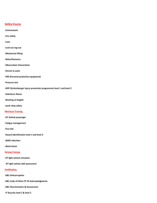 Safety Course
-Environment
-Fire safety
-Lean
-Lock-out tag-out
-Mechanical lifting
-Noise/Nuisance
-Observation Intervention
-Permit to work
-PPE (Personal protective equipment)
-Pressure test
-SIPP (Schlumberger injury prevention programme) level 1 and level 2
-Substance Abuse
-Working at heights
-work shop safety
Minimum Training
-DT Vehicle passenger
-Fatigue management
-First Aid
-Hazard identification level 1 and level 2
-QHSE induction
-Work Smart
Driving Training
-DT light vehicle simulator
- DT light vehicle skill assessment
Certification
-E&C Anticorruption
-E&C Code of Ethics FP 24 Acknowledgments
-E&C Discrimination & Harassment
-IT Security level 1 & level 2
 