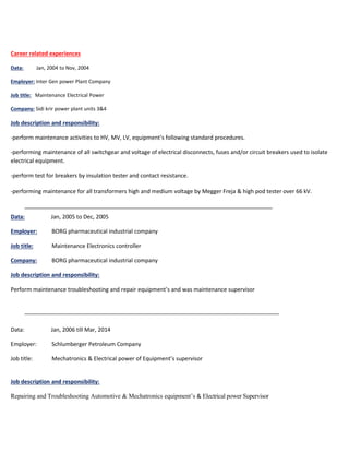 Career related experiences
Data: Jan, 2004 to Nov, 2004
Employer: Inter Gen power Plant Company
Job title: Maintenance Electrical Power
Company: Sidi krir power plant units 3&4
Job description and responsibility:
-perform maintenance activities to HV, MV, LV, equipment’s following standard procedures.
-performing maintenance of all switchgear and voltage of electrical disconnects, fuses and/or circuit breakers used to isolate
electrical equipment.
-perform test for breakers by insulation tester and contact resistance.
-performing maintenance for all transformers high and medium voltage by Megger Freja & high pod tester over 66 kV.
Data: Jan, 2005 to Dec, 2005
Employer: BORG pharmaceutical industrial company
Job title: Maintenance Electronics controller
Company: BORG pharmaceutical industrial company
Job description and responsibility:
Perform maintenance troubleshooting and repair equipment’s and was maintenance supervisor
Data: Jan, 2006 till Mar, 2014
Employer: Schlumberger Petroleum Company
Job title: Mechatronics & Electrical power of Equipment’s supervisor
Job description and responsibility:
Repairing and Troubleshooting Automotive & Mechatronics equipment’s & Electrical power Supervisor
 