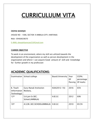 CURRICULUUM VITA
DEEPAK BANERJEE
(HOUSE NO – 1086, SECTOR-9 AMBALA CITY, HARYANA)
Mob- 09468028670
E-MAIL-deepakbanerjee53@Gmail.com
CARRER OBJECTIVE
To work in an environment, where my skill are utilized towards the
development of the organization as well as person development in the
organization and where I can acquire Good amount of skill and knowledge
for further growth in my profession
ACADEMIC QUALIFICATIONS:
Examination School/college Board/University Year
Of
Passing
CGPA/
percentage
Of marks
B. Teach
(Information
Technology)
Guru Nanak Institution
Mullana,
KUK(2012-16) 2016 65%
12th S.A jain Sr.SEC.
School,(AMBALA)
H.B.S.E 2012 69%
10th A.S.SR..SEC.SCHOOL(AMBALA) H.B.S.E 2010 69.5%
 
