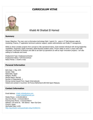 CURRICULUM VITAE
Khalid Ali Shaibat El Hamed
Summary
Career Objective: The main core is information technology field; I spend 15+ years in IT field between sales &
marketing, Finance, IT application technical customer support, system administration and finally IT management.
Ability to direct complex projects from concept to fully operational status, Goal-oriented individual with strong leadership
capabilities, Organized, highly motivated, detail-directed problem solver, Proven ability to work in unison with staff,
volunteers, and board of directors and able to set Start-up operations as well as major renovation projects. I am also
welling to re-allocate and travel.
Employment Type: Employee/contractor
Employment Status: Full time/contract
Notice Period: 1 month or less
Personal Information
Birth Date: 1 May 1975
Gender: Male
Nationality: Egypt
Religion: Muslim
Marital Status: Married
Number of Dependents: 2
Driving License Issued From: Egypt (International).
Visited and worked in Countries: UK-France-Netherland-UAE-KSA-Spain-Malaysia.
Contact Information
Email Address: khalid_shiba@yahoo.com
khalid_shiba@hotmail.com
Mobile Phone: +2.01222146514
Day-time Phone: +2.01222146514
Evening-time Phone: +2.01222146514
Address: 9 El Horia St. - 9th distinct - Nasr City-Cairo
Country: Egypt
Zip/Postal Code 11435
http://eg.linkedin.com/pub/khalid-shiba/43/984/531
 
