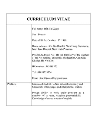 CURRICULUM VITAE
Full name: Trần Thị Xuân
Sex : Female
Date of Birth : October 15th
1990.
Home Address : Co Gia Hamlet, Nam Hung Commune,
Nam Truc District, Nam Dinh Province.
Present Address : No.1 B1 the dormitory of the teachers
of Ha Noi national university of education, Cau Giay
District, Ha Noi City.
ID Number : 163089870
Tel : 01658233554
Email : tranthixuan90@gmail.com
Profiles: Graduated student-Ha Noi national university and
University of languages and international studies
Proven ability to work under pressure as a
member of a team, excellent personal skills.
Knowledge of many aspects of english
 