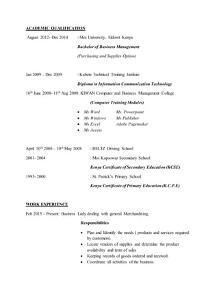 ACADEMIC QUALIFICATION
August 2012- Dec 2014 : Moi University, Eldoret Kenya
Bachelor of Business Management
(Purchasing and Supplies Option)
Jan 2009 – Dec 2009 : Kabete Technical Training Institute
Diploma in Information Communication Technology
16th June 2008- 11th Aug 2008: KIWAN Computer and Business Management College
(Computer Training Modules)
 Ms Word Ms. Powerpoint
 Ms Windows Ms Publisher
 Ms Excel Adobe Pagemaker
 Ms Access
April 10th 2008 – 10th May 2008 : HELTZ Driving School
2001- 2004 : Moi Kapsowar Secondary School
Kenya Certificate of Secondary Education (KCSE)
1993- 2000 : St. Patrick’s Primary School
Kenya Certificate of Primary Education (K.C.P.E)
WORK EXPERIENCE
Feb 2015 – Present: Business Lady dealing with general Merchandising.
Responsibilities
 Plan and Identify the needs ( products and services required
by customers).
 Locate vendors of supplies and determine the product
availability and term of sales
 Keeping records of goods ordered and received.
 Coordinate all activities of the business.
 
