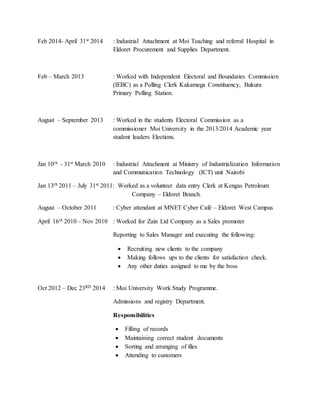 Feb 2014- April 31st 2014 : Industrial Attachment at Moi Teaching and referral Hospital in
Eldoret Procurement and Supplies Department.
Feb – March 2013 : Worked with Independent Electoral and Boundaries Commission
(IEBC) as a Polling Clerk Kakamega Constituency, Bukura
Primary Polling Station.
August – September 2013 : Worked in the students Electoral Commission as a
commissioner Moi University in the 2013/2014 Academic year
student leaders Elections.
Jan 10th - 31st March 2010 : Industrial Attachment at Ministry of Industrialization Information
and Communication Technology (ICT) unit Nairobi
Jan 13th 2011 – July 31st 2011: Worked as a volunteer data entry Clerk at Kengas Petroleum
Company – Eldoret Branch.
August – October 2011 : Cyber attendant at MNET Cyber Café – Eldoret West Campus
April 16th 2010 – Nov 2010 : Worked for Zain Ltd Company as a Sales promoter
Reporting to Sales Manager and executing the following:
 Recruiting new clients to the company
 Making follows ups to the clients for satisfaction check.
 Any other duties assigned to me by the boss
Oct 2012 – Dec 23RD 2014 : Moi University Work Study Programme.
Admissions and registry Department.
Responsibilities
 Filling of records
 Maintaining correct student documents
 Sorting and arranging of files
 Attending to customers
 