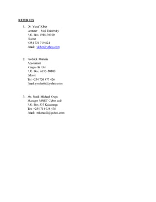 REFEREES
1. Dr. Yusuf Kibet
Lecturer – Moi University
P.O. Box 1948-30100
Eldoret
+254 721 719 824
Email: ykibet@yahoo.com
2. Fredrick Muhatia
Accountant
Kengas lik Ltd
P.O. Box 6853-30100
Edoret
Tel +254 720 877 426
Email:ymuhatia@yahoo.com
3. Mr. Natili Michael Ouya
Manager MNET Cyber café
P.O. Box 537 Kakamega
Tel: +254 714 938 478
Email: mikenatili@yahoo.com
 