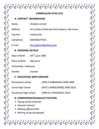 CURRICULUM VITAC (CV)
A. CONTACT INFORMATION
Name

: Waode surniati

Address

: Jln.Lumba-lumba,kec.bata laiworu, kab.muna

Country

: Indonesian

Call phone

: 081943677933

E-mail

: Asry.gemini@yahoo.com

B. PERSONAL DETAILS
Date of Birth

: 04nd june 1998

Place of Birth

: Bahutara

Citizenship : Indonesia
Gender

: Famale

C. EDUCATIOAL BACK GROUND
Elementary school

: (SDN 2 KABANGKA) 2004-2009

Junior high school

: (MTS.s KAROLEMBO) 2009-2012

Vocational high school

: (SMK N 1 RAHA)2012-2015

D. COMPENTENCIES/QUALITI FICATION
 Typing using computer
 Internet interact
 Making official letter
 Writing using stenograph

 