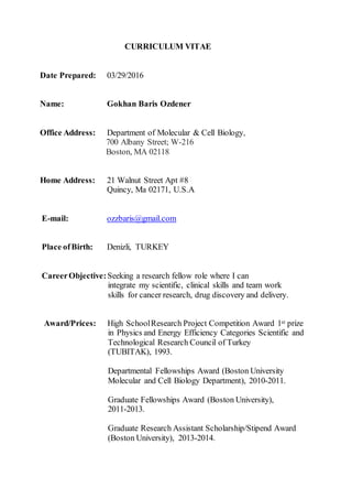 CURRICULUM VITAE
Date Prepared: 03/29/2016
Name: Gokhan Baris Ozdener
Office Address: Department of Molecular & Cell Biology,
700 Albany Street; W-216
Boston, MA 02118
Home Address: 21 Walnut Street Apt #8
Quincy, Ma 02171, U.S.A
E-mail: ozzbaris@gmail.com
Place ofBirth: Denizli, TURKEY
CareerObjective:Seeking a research fellow role where I can
integrate my scientific, clinical skills and team work
skills for cancer research, drug discovery and delivery.
Award/Prices: High SchoolResearch Project Competition Award 1st prize
in Physics and Energy Efficiency Categories Scientific and
Technological Research Council of Turkey
(TUBITAK), 1993.
Departmental Fellowships Award (Boston University
Molecular and Cell Biology Department), 2010-2011.
Graduate Fellowships Award (Boston University),
2011-2013.
Graduate Research Assistant Scholarship/Stipend Award
(Boston University), 2013-2014.
 