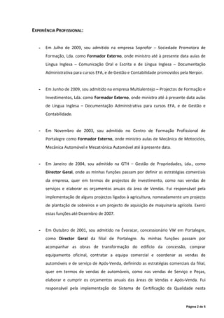 EXPERIÊNCIA PROFISSIONAL:


   -   Em Julho de 2009, sou admitido na empresa Soprofor – Sociedade Promotora de
       Formação, Lda. como Formador Externo, onde ministro até à presente data aulas de
       Língua Inglesa – Comunicação Oral e Escrita e de Língua Inglesa – Documentação
       Administrativa para cursos EFA, e de Gestão e Contabilidade promovidos pela Nerpor.


   -   Em Junho de 2009, sou admitido na empresa Multialentejo – Projectos de Formação e
       Investimentos, Lda. como Formador Externo, onde ministro até à presente data aulas
       de Língua Inglesa – Documentação Administrativa para cursos EFA, e de Gestão e
       Contabilidade.


   -   Em Novembro de 2003, sou admitido no Centro de Formação Profissional de
       Portalegre como Formador Externo, onde ministro aulas de Mecânica de Motociclos,
       Mecânica Automóvel e Mecatrónica Automóvel até à presente data.


   -   Em Janeiro de 2004, sou admitido na GTH – Gestão de Propriedades, Lda., como
       Director Geral, onde as minhas funções passam por definir as estratégias comerciais
       da empresa, quer em termos de projectos de investimento, como nas vendas de
       serviços e elaborar os orçamentos anuais da área de Vendas. Fui responsável pela
       implementação de alguns projectos ligados à agricultura, nomeadamente um projecto
       de plantação de sobreiros e um projecto de aquisição de maquinaria agrícola. Exerci
       estas funções até Dezembro de 2007.


   -   Em Outubro de 2001, sou admitido na Évoracar, concessionário VW em Portalegre,
       como Director Geral da filial de Portalegre. As minhas funções passam por
       acompanhar as obras de transformação do edifício da concessão, comprar
       equipamento oficinal, contratar a equipa comercial e coordenar as vendas de
       automóveis e de serviço de Após-Venda, definindo as estratégias comerciais da filial,
       quer em termos de vendas de automóveis, como nas vendas de Serviço e Peças,
       elaborar e cumprir os orçamentos anuais das áreas de Vendas e Após-Venda. Fui
       responsável pela implementação do Sistema de Certificação da Qualidade nesta



                                                                                 Página 2 de 5
 