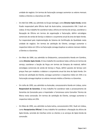 unidade de negócio. Em termos de Facturação consegui aumentar os valores mensais
    médios a Clientes e a Garantias em 18%.


-   Em Abril de 1998, sou admitido no Grupo Santogal, como Director Após-Venda, tendo
    ficado responsável pela Oficina Audi da Auto-Latina, concessionário VW / Audi em
    Lisboa. O meu trabalho foi coordenar toda a oficina em termos de serviço, coordenar a
    Recepção de Oficina em termos de organização e facturação, definir estratégias
    comerciais de venda de Serviço e elaborar o orçamento anual da área de Após-Venda.
    Fui responsável pela implementação do Sistema de Certificação da Qualidade nesta
    unidade de negócio. Em termos de satisfação do Cliente, consegui aumentar o
    respectivo índice em 15% e na Facturação consegui duplicar os valores mensais médios
    a Clientes e a Garantias.


-   Em Maio de 1994, sou admitido na Ondacentro, concessionário Honda em Coimbra,
    como Director Após-Venda. O meu trabalho foi coordenar toda a oficina em termos de
    serviço, coordenar a Secção de Peças em termos de Compras de material, definir
    estratégias comerciais de venda de Serviço e Peças, definir pacotes de Serviço com
    preços fixos por modelos e elaborar o orçamento anual da área de Após-Venda. Em
    termos de satisfação do Cliente, consegui aumentar o respectivo índice em 35% e na
    Facturação consegui duplicar os valores mensais médios a Clientes e a Garantias.


-   Em Julho de 1993, sou admitido na Autocabe, concessionário Honda em Lisboa, como
    Responsável de Garantias. O meu trabalho foi coordenar todo o processamento de
    Garantias da Concessão para o Importador e funcionava como Consultor Técnico da
    Marca nesta concessão. Em termos de satisfação do Cliente, consegui aumentar o
    respectivo índice em 25%.


-   Em Maio de 1992, sou admitido na Auto-Latina, concessionário VW / Audi em Lisboa,
    como Recepcionista Oficinal. O meu trabalho foi coordenar a Recepção da oficina de
    Após-Venda, servindo de interface entre os clientes e os serviços de Após-Venda da
    concessão.




                                                                               Página 3 de 5
 