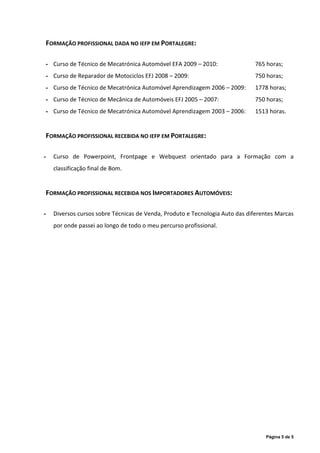 FORMAÇÃO PROFISSIONAL DADA NO IEFP EM PORTALEGRE:

- Curso de Técnico de Mecatrónica Automóvel EFA 2009 – 2010:                 765 horas;
- Curso de Reparador de Motociclos EFJ 2008 – 2009:                          750 horas;
- Curso de Técnico de Mecatrónica Automóvel Aprendizagem 2006 – 2009:        1778 horas;
- Curso de Técnico de Mecânica de Automóveis EFJ 2005 – 2007:                750 horas;
- Curso de Técnico de Mecatrónica Automóvel Aprendizagem 2003 – 2006:        1513 horas.


FORMAÇÃO PROFISSIONAL RECEBIDA NO IEFP EM PORTALEGRE:

-   Curso de Powerpoint, Frontpage e Webquest orientado para a Formação com a
    classificação final de Bom.


FORMAÇÃO PROFISSIONAL RECEBIDA NOS IMPORTADORES AUTOMÓVEIS:

-   Diversos cursos sobre Técnicas de Venda, Produto e Tecnologia Auto das diferentes Marcas
    por onde passei ao longo de todo o meu percurso profissional.




                                                                                 Página 5 de 5
 