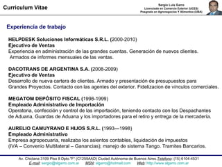Av. Chiclana 3109 Piso 8 Dpto."F“ ( C1259AAD) Ciudad Autónoma de Buenos Aires. Telefono : (15) 6104-4531 E-mail :  [email_address]   MSN :  [email_address]   Web :  http://www.slgarro.com.ar Curriculum Vitae Sergio Luis Garro Licenciado en Comercio Exterior (UCES) Posgrado en Agronegocios Y Alimentos (UBA) Experiencia de trabajo HELPDESK Soluciones Informáticas S.R.L. ( 2000-2010) Ejecutivo de Ventas  Experiencia en administración de las grandes cuentas. Generación de nuevos clientes.  Armados de informes mensuales de las ventas. DACOTRANS DE ARGENTINA S.A. ( 2008-2009) Ejecutivo de Ventas Desarrollo de nueva cartera de clientes. Armado y presentación de presupuestos para  Grandes Proyectos. Contacto con las agentes del exterior. Fidelizacion de vínculos comerciales. MEGATOM DEPÓSITO FISCAL ( 1998-1999) Empleado Administrativo de Importación  Operatoria, confección y control de las importación, teniendo contacto con los Despachantes  de Aduana, Guardas de Aduana y los importadores para el retiro y entrega de la mercadería.  AURELIO CAMUYRANO E HIJOS S.R.L. ( 1993—1998) Empleado Administrativo  Empresa agropecuaria, realizaba los asientos contables, liquidación de impuestos  (IVA – Convenio Multilateral – Ganancias); manejo de sistema Tango. Tramites Bancarios.  